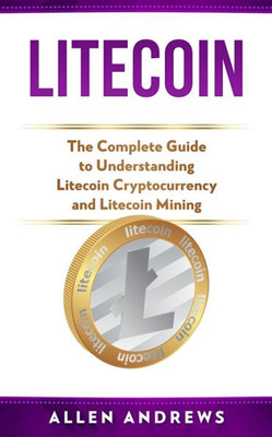 Litecoin : The Complete Guide To Understanding Litecoin Cryptocurrency And Litecoin Mining