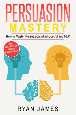 Persuasion : Mastery- How To Master Persuasion, Mind Control And Nlp (Persuasion Series)