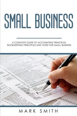 Small Business : A Complete Guide To Accounting Principles, Bookkeeping Principles And Taxes For Small Business