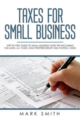 Taxes For Small Business : Step By Step Guide To Small Business Taxes Tips Including Tax Laws, Llc Taxes, Sole Proprietorship And Payroll Taxes