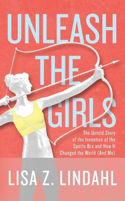 Unleash The Girls: The Untold Story Of The Invention Of The Sports Bra And How It Changed The World (And Me)