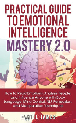 Practical Guide To Emotional Intelligence Mastery 2.0 : How To Read Emotions, Analyze People, And Influence Anyone With Body Language, Mind Control, Nlp, Persuasion, And Manipulation Techniques