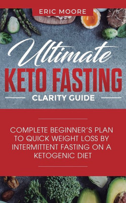 Ultimate Keto Fasting Clarity Guide : Complete Beginner'S Plan To Quick Weight Loss By Intermittent Fasting On A Ketogenic Diet
