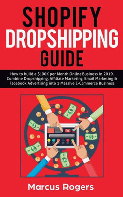 Shopify Dropshipping Guide : How To Build A $100K Per Month Online Business In 2019. Combine Dropshipping, Affiliate Marketing, Email Marketing & Facebook Advertising Into 1 Massive E-Commerce Business