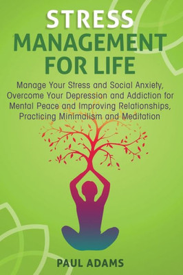 Stress Management For Life : Manage Your Stress And Social Anxiety, Overcome Your Depression And Addiction For Mental Peace And Improving Relationships, Practicing Minimalism And Meditation