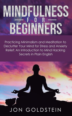 Mindfulness For Beginners : Practicing Minimalism And Meditation To Declutter Your Mind For Stress And Anxiety Relief: An Introduction To Mind Hacking Secrets In Plain English