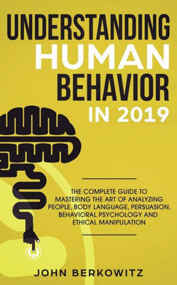 Understanding Human Behavior In 2019 : The Complete Guide To Mastering The Art Of Analyzing People, Body Language, Persuasion, Behavioral Psychology And Ethical Manipulation
