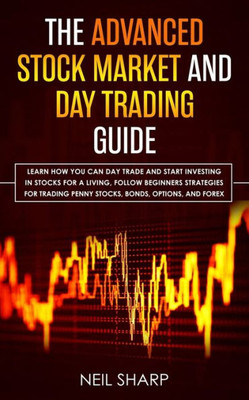 The Advanced Stock Market And Day Trading Guide : Learn How You Can Day Trade And Start Investing In Stocks For A Living, Follow Beginners Strategies For Trading Penny Stocks, Bonds, Options, And Forex.