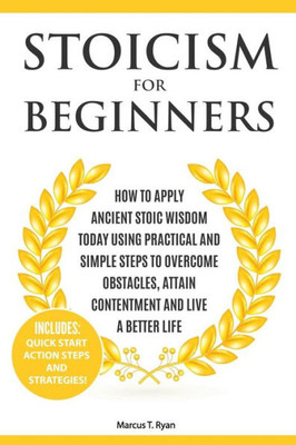 Stoicism For Beginners : How To Apply Ancient Stoic Wisdom Today Using Practical And Simple Steps To Overcome Obstacles, Attain Contentment And Live A Better Life