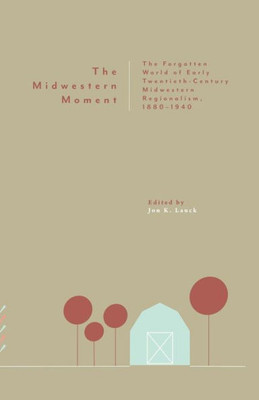 The Midwestern Moment : The Forgotten World Of Early Twentieth-Century Midwestern Regionalism, 1880-1940