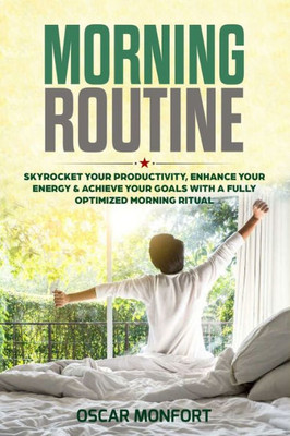 Morning Routine : Skyrocket Your Productivity, Enhance Your Energy & Achieve Your Goals With A Fully Optimized Morning Ritual