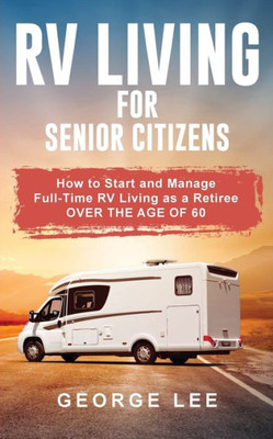 Rv Living For Senior Citizens : How To Start And Manage Full Time Rv Living As A Retiree Over The Age Of 60