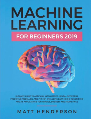 Machine Learning For Beginners 2019 : The Ultimate Guide To Artificial Intelligence, Neural Networks, And Predictive Modelling (Data Mining Algorithms & Applications For Finance, Business & Marketing)