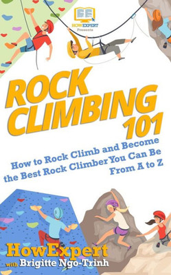 Rock Climbing 101: How To Rock Climb And Become The Best Rock Climber You Can Be From A To Z