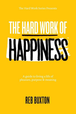 The Hard Work Of Happiness : A Guide To Living A Life Of Pleasure, Purpose & Meaning