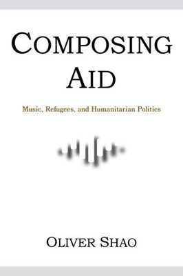 Composing Aid: Music, Refugees, And Humanitarian Politics (Activist Encounters In Folklore And Ethnomusicology)