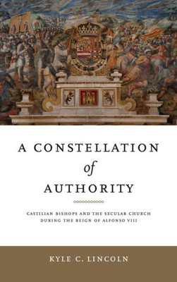 A Constellation Of Authority: Castilian Bishops And The Secular Church During The Reign Of Alfonso Viii (Iberian Encounter And Exchange, 4751755)