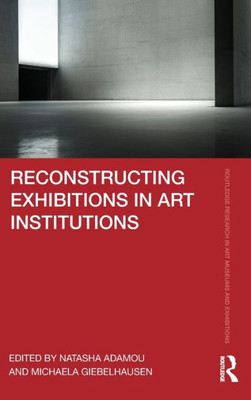 Reconstructing Exhibitions In Art Institutions (Routledge Research In Art Museums And Exhibitions)