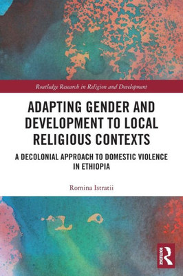 Adapting Gender And Development To Local Religious Contexts: A Decolonial Approach To Domestic Violence In Ethiopia (Routledge Research In Religion And Development)