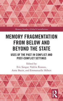 Memory Fragmentation From Below And Beyond The State: Uses Of The Past In Conflict And Post-Conflict Settings (Memory Studies: Global Constellations)