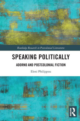 Speaking Politically: Adorno And Postcolonial Fiction (Routledge Research In Postcolonial Literatures)