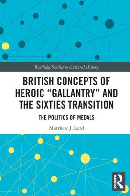 British Concepts Of Heroic "Gallantry" And The Sixties Transition (Routledge Studies In Cultural History)