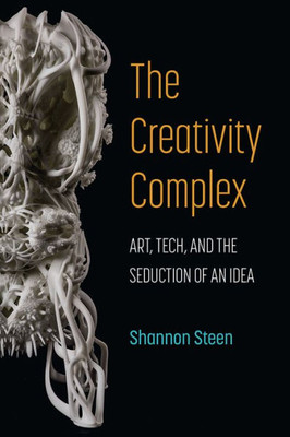 The Creativity Complex: Art, Tech, And The Seduction Of An Idea