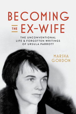 Becoming The Ex-Wife: The Unconventional Life And Forgotten Writings Of Ursula Parrott