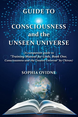 Guide To Consciousness And The Unseen Universe: (A Companion Guide To "Training Manual For Gods, Book One, Consciousness And The Unseen Universe" By Chiron)