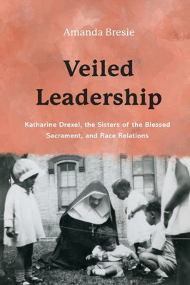 Veiled Leadership: Katharine Drexel, The Sisters Of The Blessed Sacrament, And Race Relations