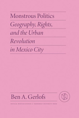 Monstrous Politics: Geography, Rights, And The Urban Revolution In Mexico City (Critical Mexican Studies)