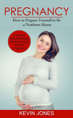 Pregnancy: How To Prepare Yourself To Be A Newborn Mama (A Guide To Safe And Effective Workouts During Your First Pregnancy)