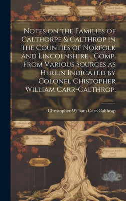 Notes On The Families Of Calthorpe & Calthrop In The Counties Of Norfolk And Lincolnshire... Comp. From Various Sources As Herein Indicated By Colonel Chistopher William Carr-Calthrop.