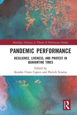 Pandemic Performance: Resilience, Liveness, And Protest In Quarantine Times (Routledge Advances In Theatre & Performance Studies)