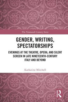 Gender, Writing, Spectatorships: Evenings At The Theatre, Opera, And Silent Screen In Late Nineteenth-Century Italy And Beyond (The Nineteenth Century Series)