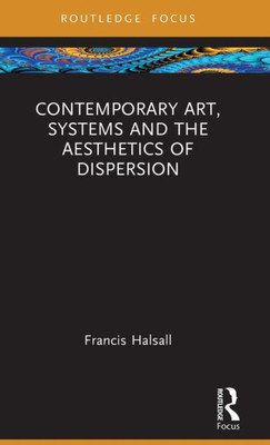 Contemporary Art, Systems And The Aesthetics Of Dispersion (Routledge Focus On Art History And Visual Studies)