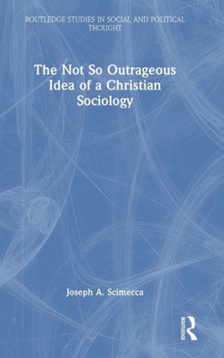 The Not So Outrageous Idea Of A Christian Sociology (Routledge Studies In Social And Political Thought)