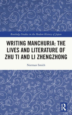 Writing Manchuria: The Lives And Literature Of Zhu Ti And Li Zhengzhong (Routledge Studies In The Modern History Of Japan)