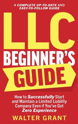 Llc Beginner'S Guide: How To Successfully Start And Maintain A Limited Liability Company Even If You'Ve Got Zero Experience (A Complete Up-To-Date & Easy-To-Follow Guide)