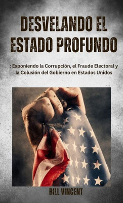 Desvelando El Estado Profundo: Exponiendo La Corrupción, El Fraude Electoral Y La Colusión Del Gobierno En Estados Unidos (Spanish Edition)
