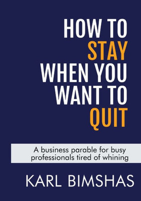 How To Stay When You Want To Quit: A Business Parable For Busy Professionals Tired Of Whining