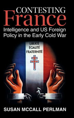 Contesting France: Intelligence And Us Foreign Policy In The Early Cold War (Cambridge Studies In Us Foreign Relations)