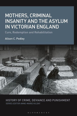 Mothers, Criminal Insanity And The Asylum In Victorian England: Cure, Redemption And Rehabilitation (History Of Crime, Deviance And Punishment)