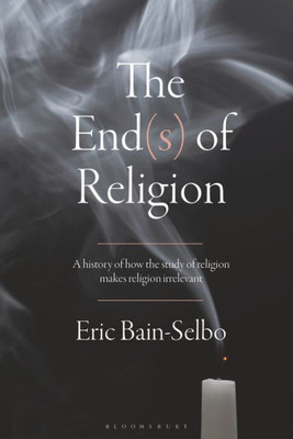 End(S) Of Religion, The: A History Of How The Study Of Religion Makes Religion Irrelevant