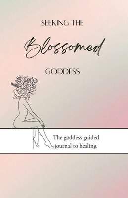 Seeking The Blossomed Goddess: The Goddess Guided Journal To Healing