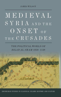 Medieval Syria And The Onset Of The Crusades: The Political World Of Bilad Al-Sham 1050-1128 (Edinburgh Studies In Classical Islamic History And Culture)