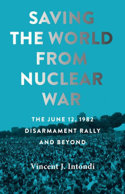 Saving The World From Nuclear War: The June 12, 1982, Disarmament Rally And Beyond (Johns Hopkins Nuclear History And Contemporary Affairs)