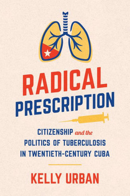 Radical Prescription: Citizenship And The Politics Of Tuberculosis In Twentieth-Century Cuba (Envisioning Cuba)