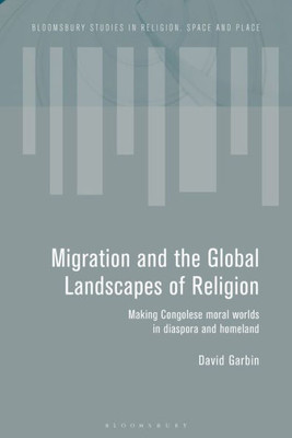 Migration And The Global Landscapes Of Religion: Making Congolese Moral Worlds In Diaspora And Homeland (Bloomsbury Studies In Religion, Space And Place)