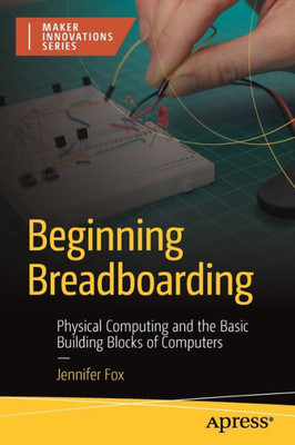 Beginning Breadboarding: Physical Computing And The Basic Building Blocks Of Computers (The Maker Innovations)